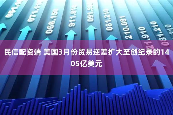 民信配资端 美国3月份贸易逆差扩大至创纪录的1405亿美元