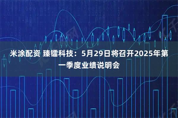 米涂配资 臻镭科技：5月29日将召开2025年第一季度业绩说明会