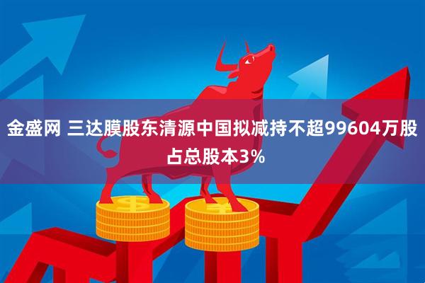 金盛网 三达膜股东清源中国拟减持不超99604万股 占总股本3%
