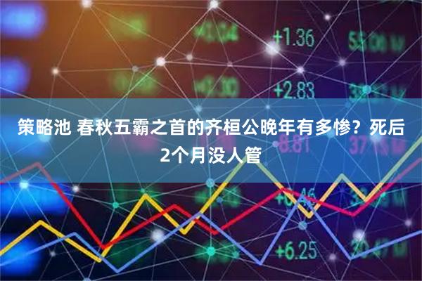 策略池 春秋五霸之首的齐桓公晚年有多惨？死后2个月没人管