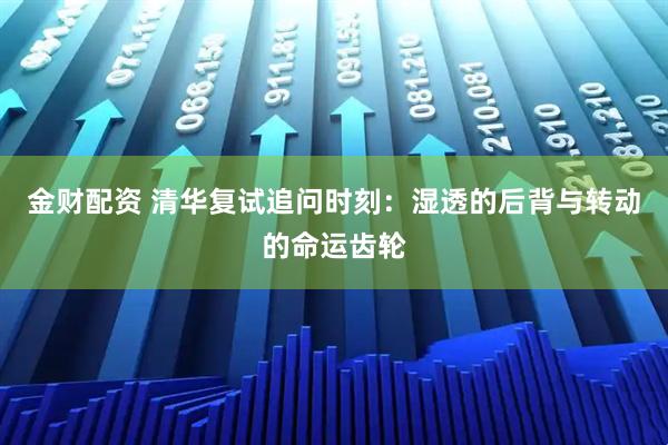 金财配资 清华复试追问时刻：湿透的后背与转动的命运齿轮