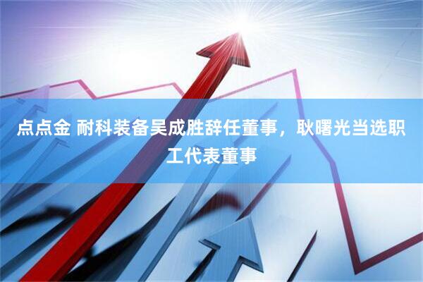 点点金 耐科装备吴成胜辞任董事，耿曙光当选职工代表董事