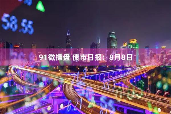 91微操盘 债市日报：8月8日