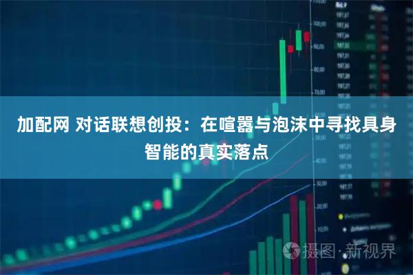加配网 对话联想创投：在喧嚣与泡沫中寻找具身智能的真实落点